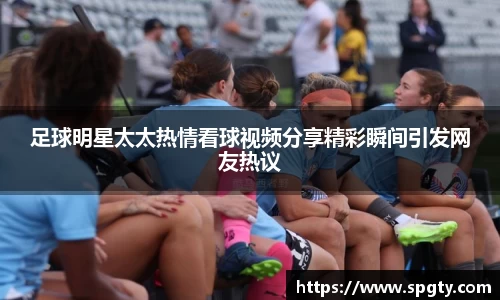 足球明星太太热情看球视频分享精彩瞬间引发网友热议